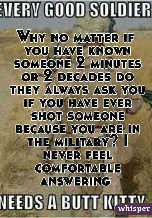 Why no matter if you have known someone 2 minutes or 2 decades do they always ask you if you have ever shot someone because you are in the military? I never feel comfortable answering 
