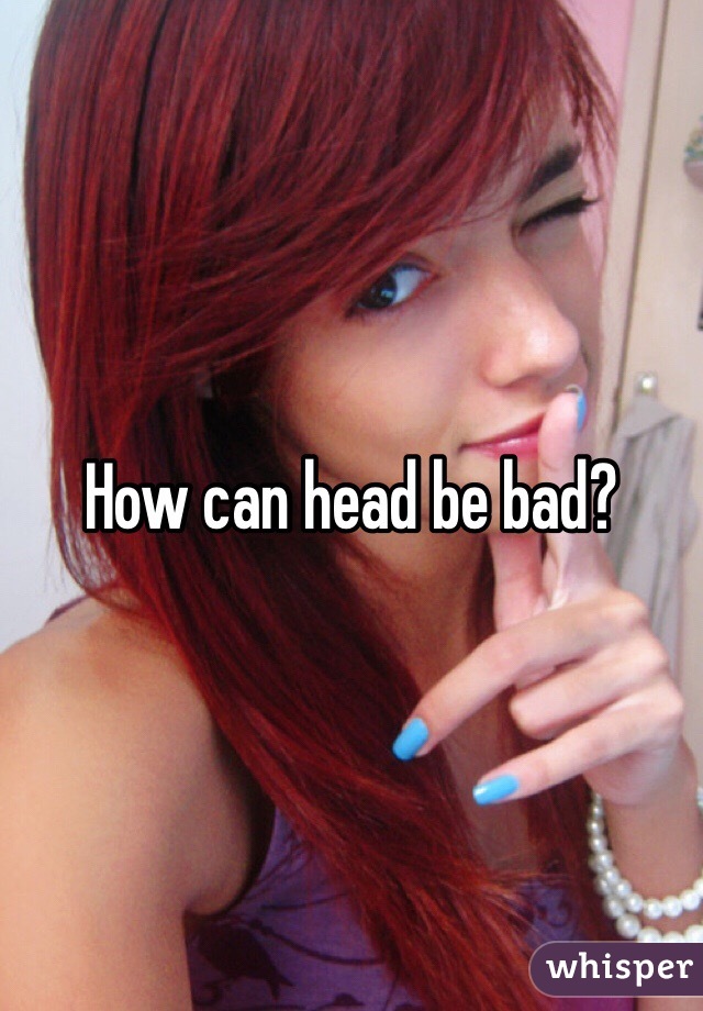 How can head be bad?