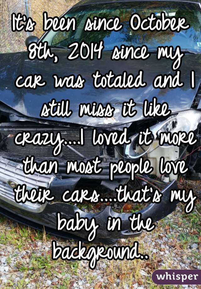 It's been since October 8th, 2014 since my car was totaled and I still miss it like crazy....I loved it more than most people love their cars....that's my baby in the background.. 