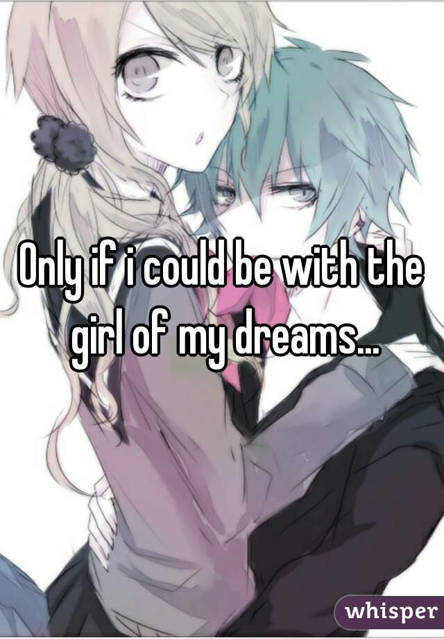 Only if i could be with the girl of my dreams...
