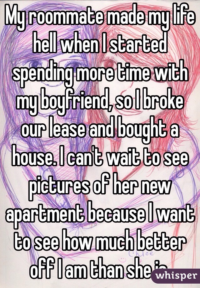 My roommate made my life hell when I started spending more time with my boyfriend, so I broke our lease and bought a house. I can't wait to see pictures of her new apartment because I want to see how much better off I am than she is.