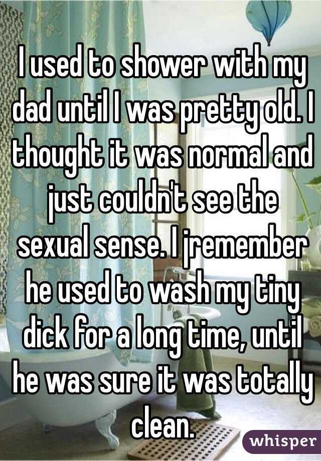 I used to shower with my dad until I was pretty old. I thought it was normal and just couldn't see the sexual sense. I jremember he used to wash my tiny dick for a long time, until he was sure it was totally clean. 