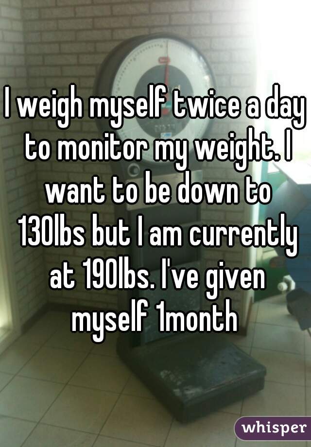 I weigh myself twice a day to monitor my weight. I want to be down to 130lbs but I am currently at 190lbs. I've given myself 1month 