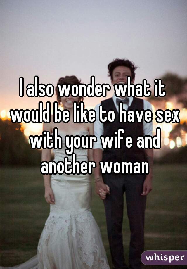 I also wonder what it would be like to have sex with your wife and another woman