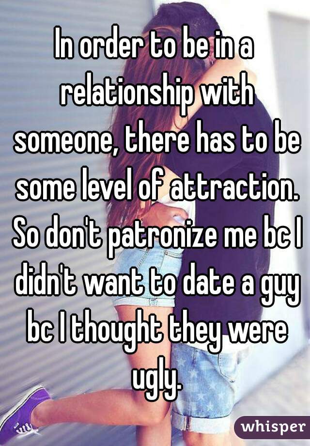 In order to be in a relationship with someone, there has to be some level of attraction. So don't patronize me bc I didn't want to date a guy bc I thought they were ugly.