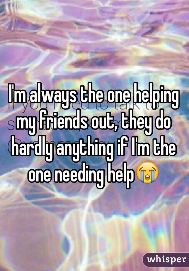 I'm always the one helping my friends out, they do hardly anything if I'm the one needing help😭