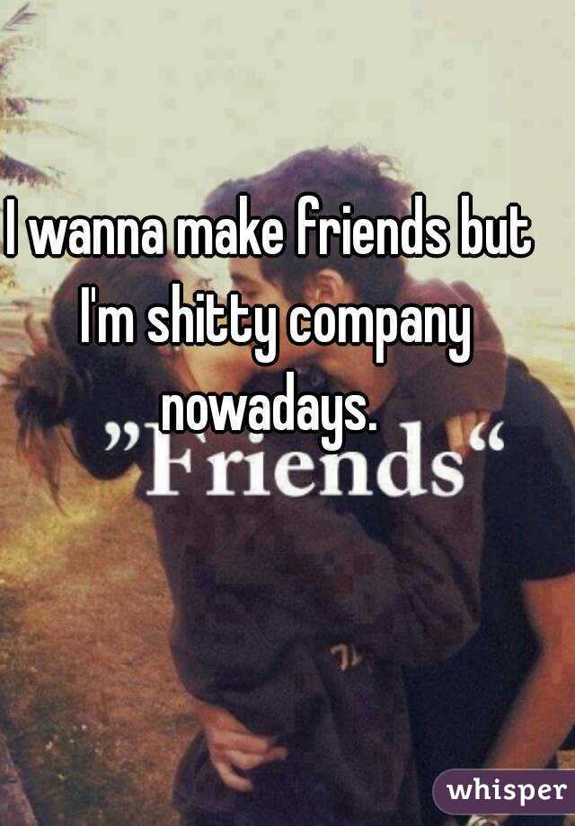 I wanna make friends but I'm shitty company nowadays. 