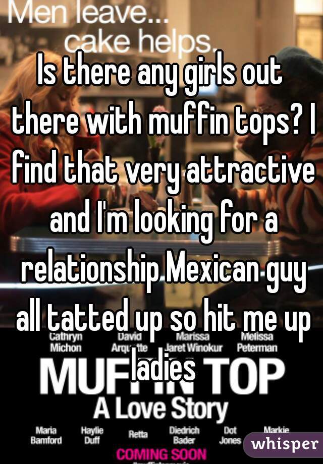 Is there any girls out there with muffin tops? I find that very attractive and I'm looking for a relationship Mexican guy all tatted up so hit me up ladies