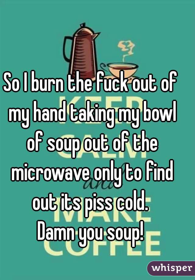 So I burn the fuck out of my hand taking my bowl of soup out of the microwave only to find out its piss cold. 
Damn you soup!