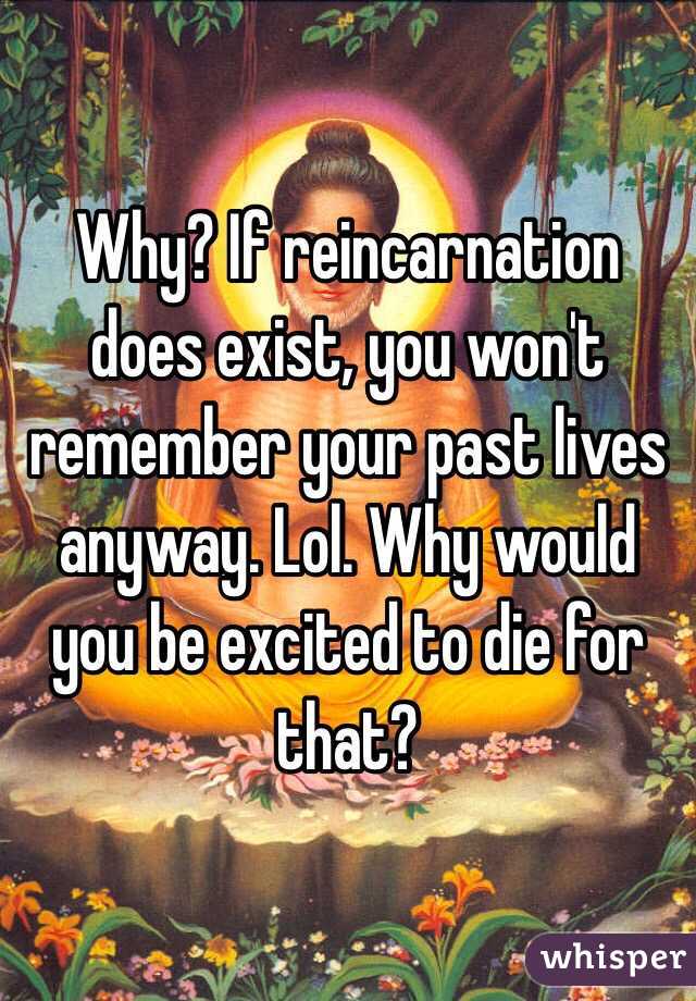 Why? If reincarnation does exist, you won't remember your past lives anyway. Lol. Why would you be excited to die for that?
