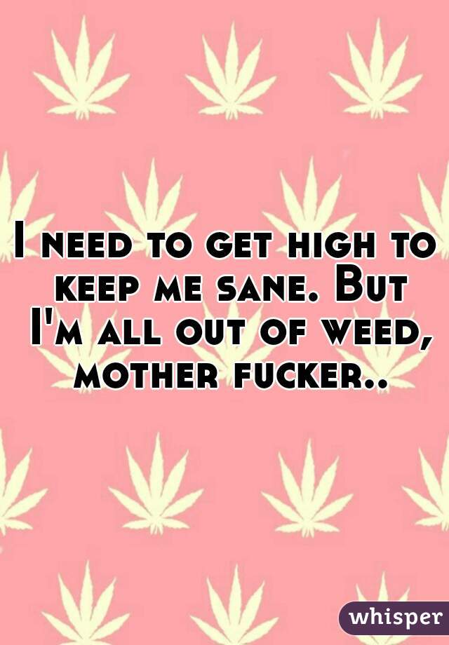I need to get high to keep me sane. But I'm all out of weed, mother fucker..