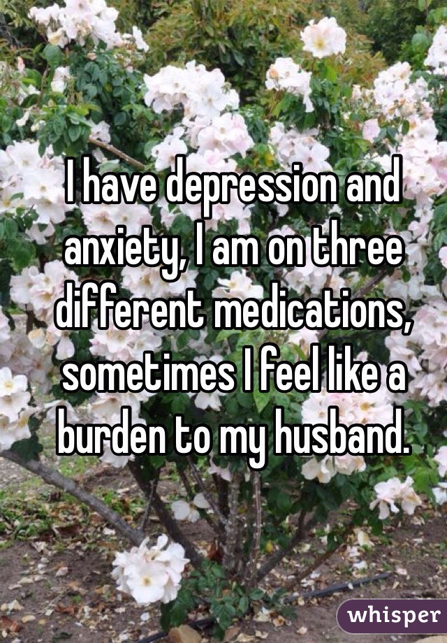 I have depression and anxiety, I am on three different medications, sometimes I feel like a burden to my husband.