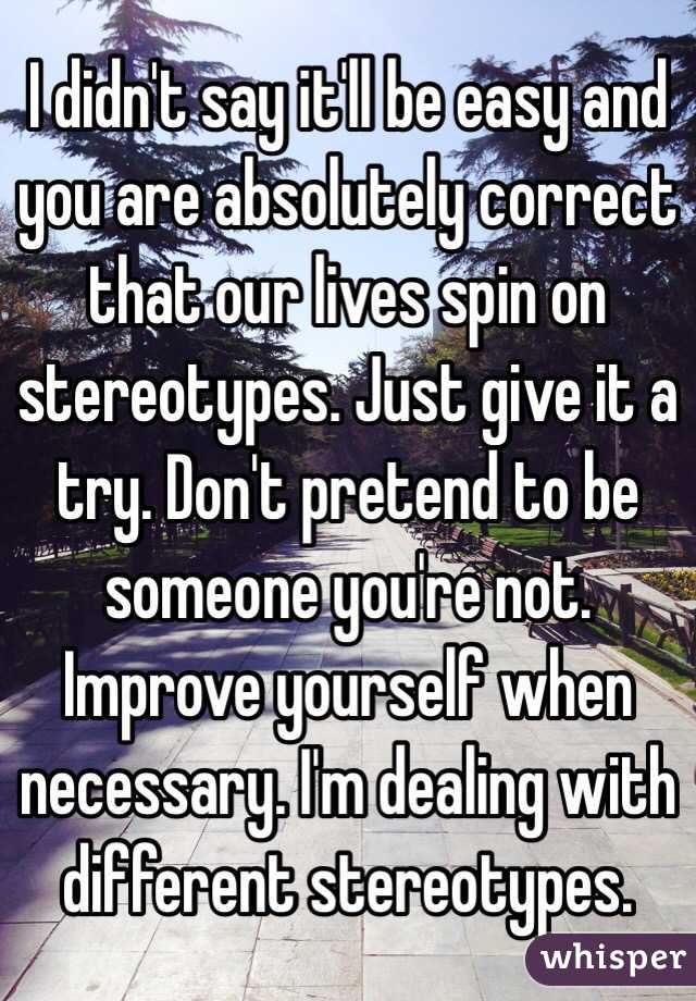 I didn't say it'll be easy and you are absolutely correct that our lives spin on stereotypes. Just give it a try. Don't pretend to be someone you're not. Improve yourself when necessary. I'm dealing with different stereotypes. 