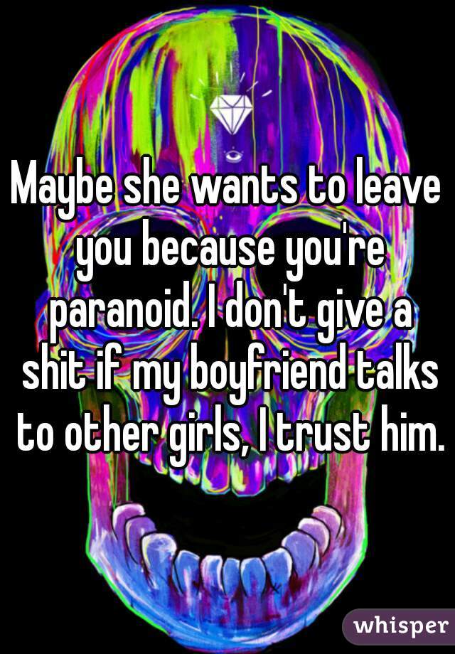 Maybe she wants to leave you because you're paranoid. I don't give a shit if my boyfriend talks to other girls, I trust him.