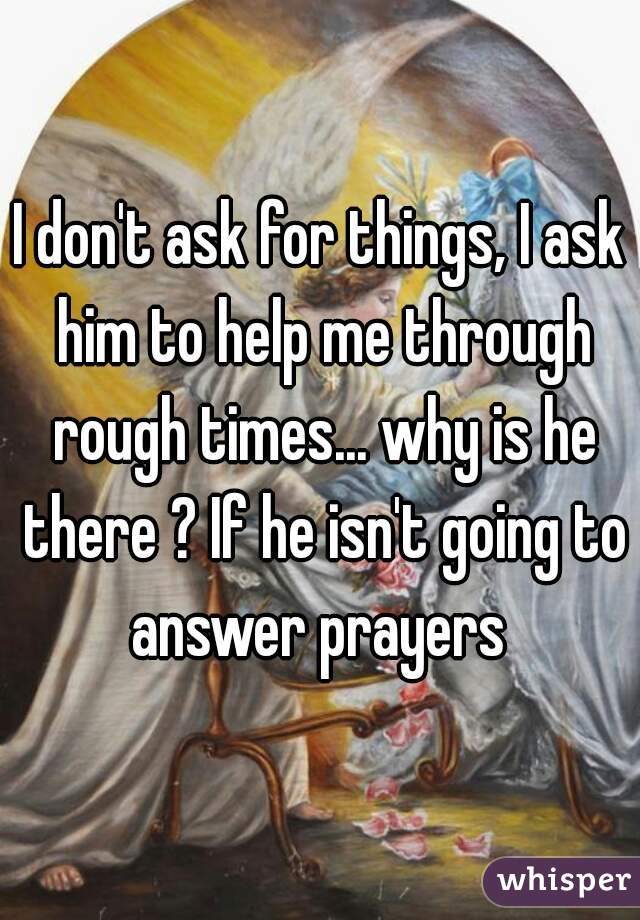 I don't ask for things, I ask him to help me through rough times... why is he there ? If he isn't going to answer prayers 