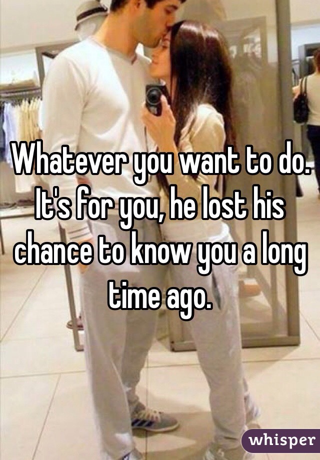 Whatever you want to do. It's for you, he lost his chance to know you a long time ago.