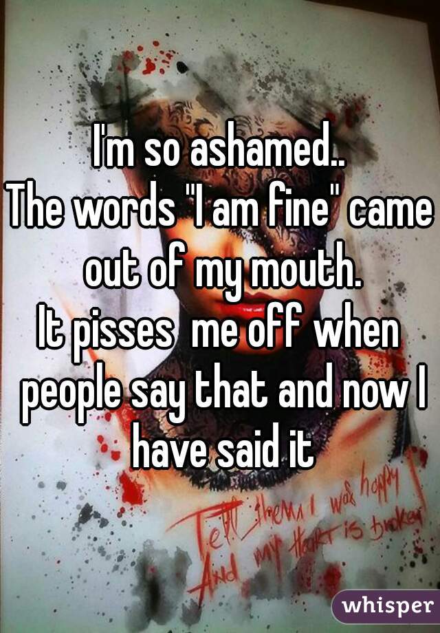 I'm so ashamed..
The words "I am fine" came out of my mouth.
It pisses  me off when people say that and now I have said it