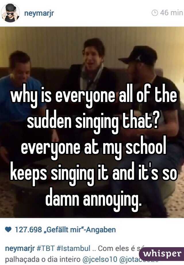 why is everyone all of the sudden singing that? everyone at my school keeps singing it and it's so damn annoying. 