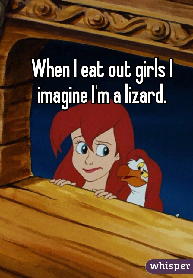 When I eat out girls I imagine I'm a lizard.