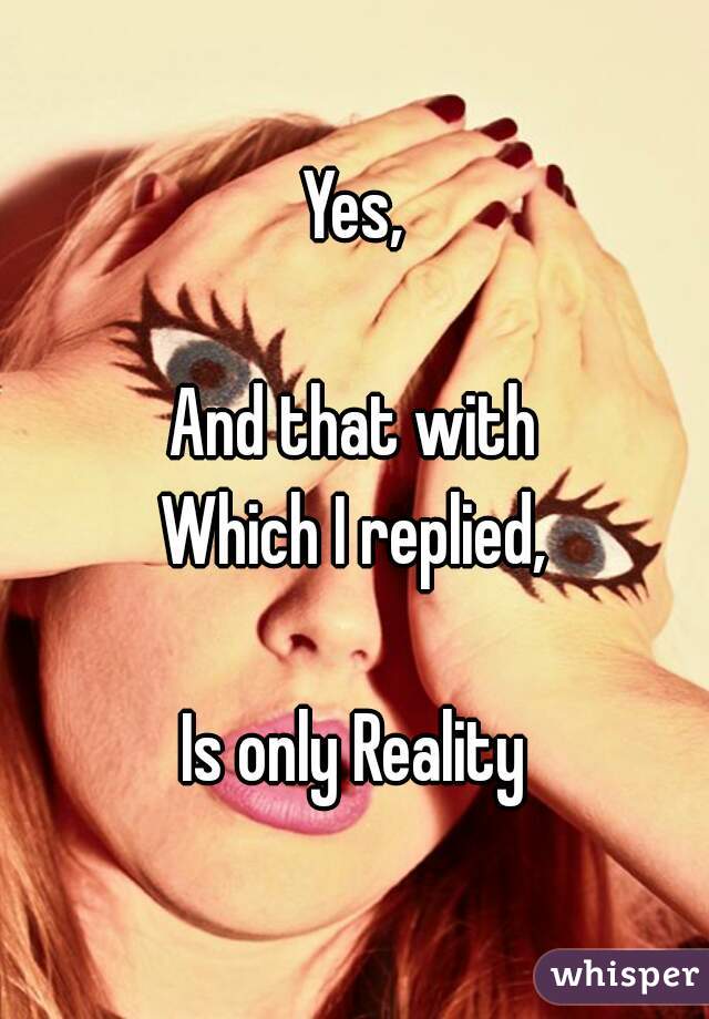 Yes,

And that with
Which I replied,

Is only Reality