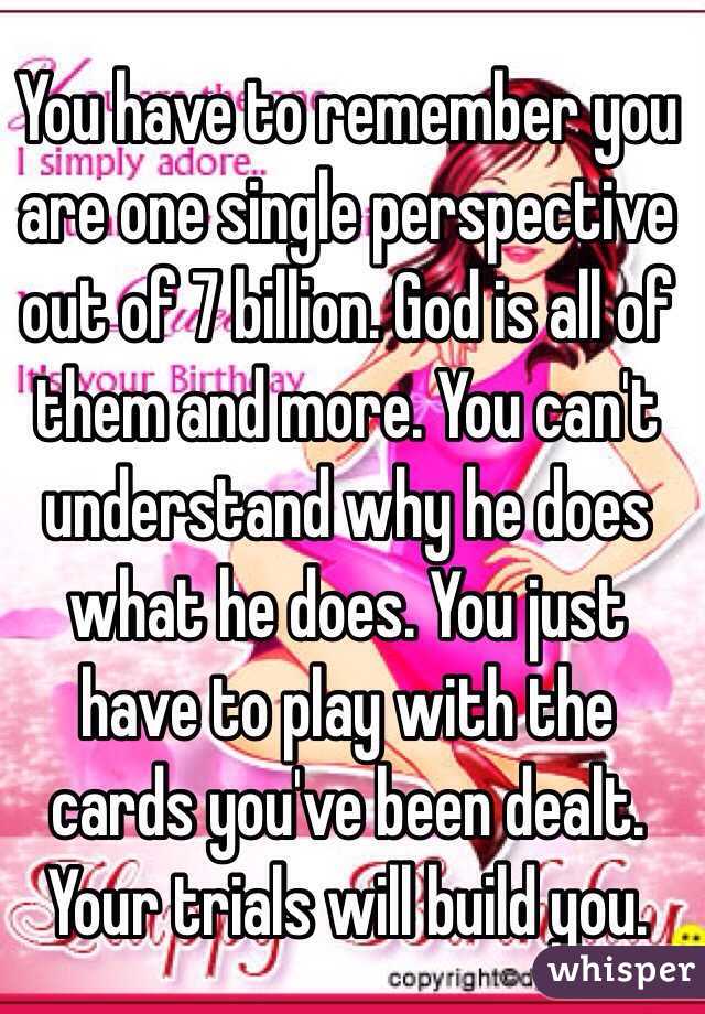 You have to remember you are one single perspective out of 7 billion. God is all of them and more. You can't understand why he does what he does. You just have to play with the cards you've been dealt. Your trials will build you.