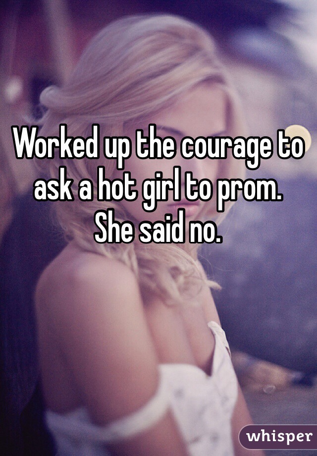 Worked up the courage to ask a hot girl to prom. 
She said no.