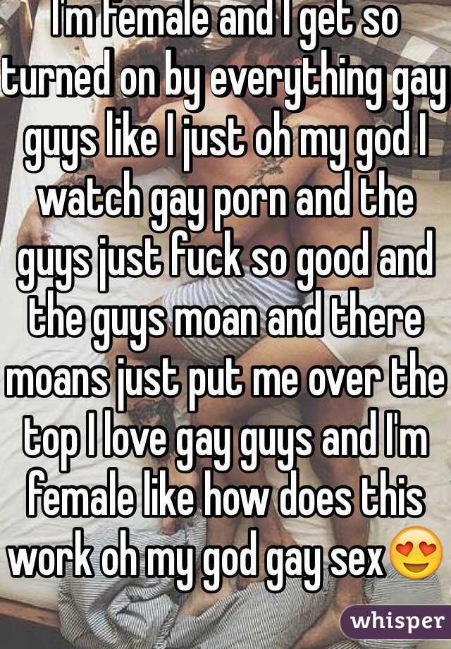 I'm female and I get so turned on by everything gay guys like I just oh my god I watch gay porn and the guys just fuck so good and the guys moan and there moans just put me over the top I love gay guys and I'm female like how does this work oh my god gay sex😍