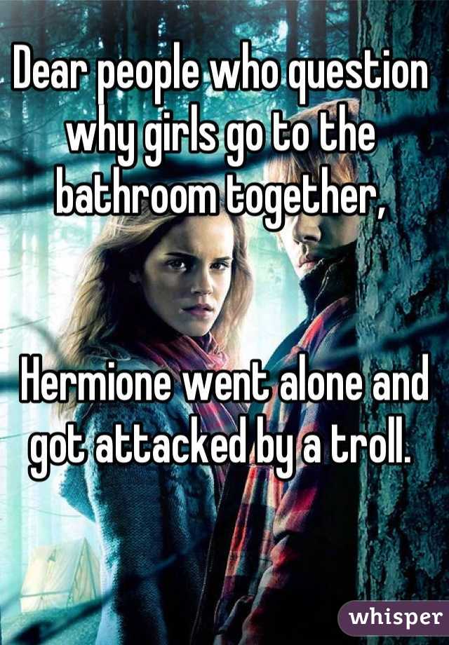 Dear people who question why girls go to the bathroom together,


 Hermione went alone and got attacked by a troll.