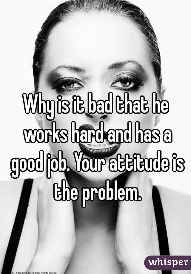 Why is it bad that he works hard and has a good job. Your attitude is the problem.
