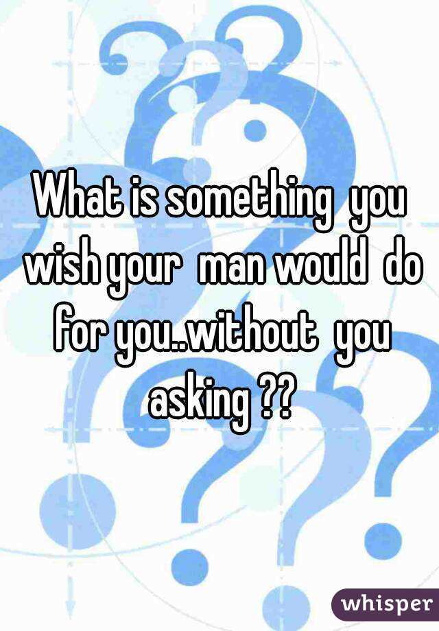 What is something  you wish your  man would  do for you..without  you asking ??