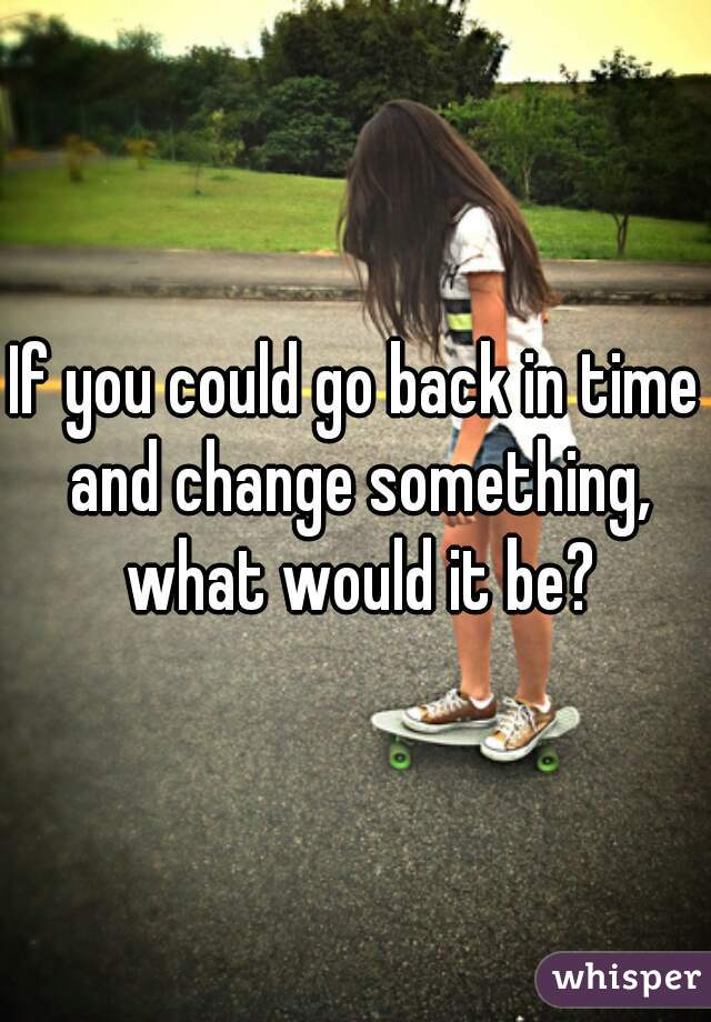 If you could go back in time and change something, what would it be?