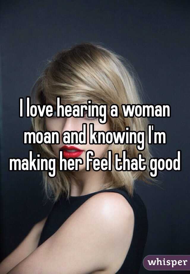 I love hearing a woman moan and knowing I'm making her feel that good 
