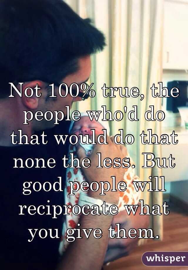 Not 100% true, the people who'd do that would do that none the less. But good people will reciprocate what you give them.