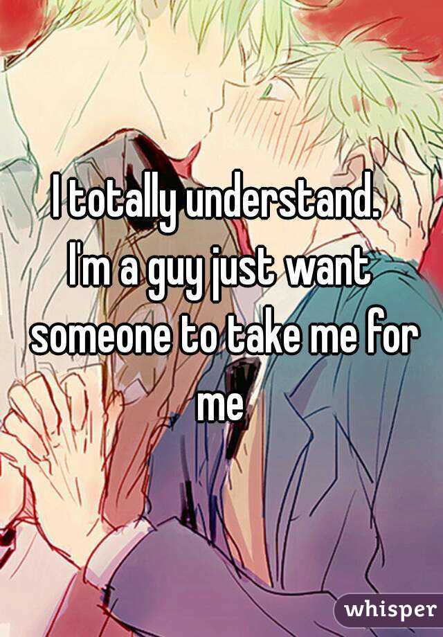 I totally understand. 
I'm a guy just want someone to take me for me 