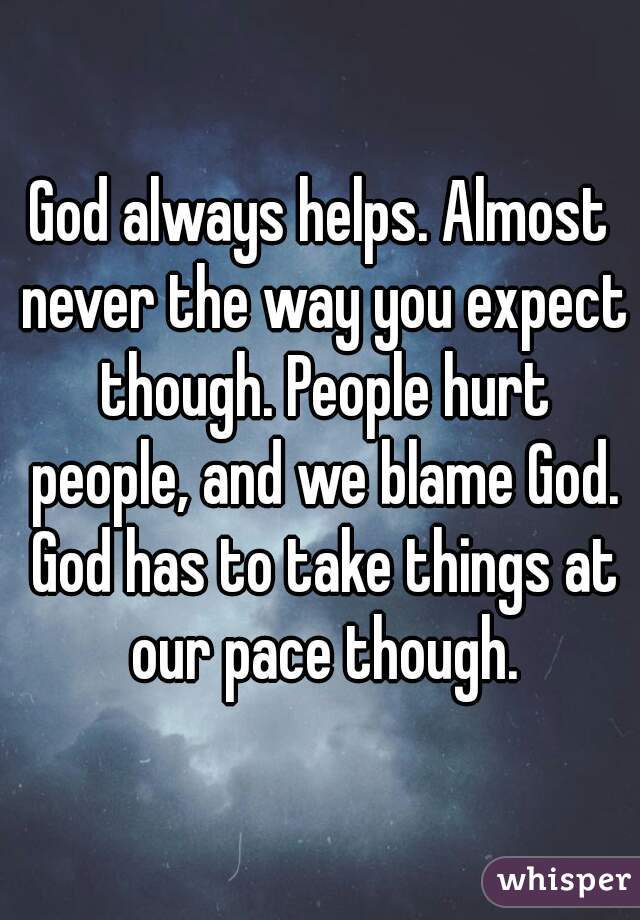 God always helps. Almost never the way you expect though. People hurt people, and we blame God. God has to take things at our pace though.