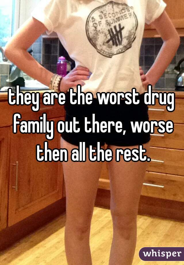 they are the worst drug family out there, worse then all the rest.