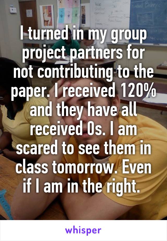 I turned in my group project partners for not contributing to the paper. I received 120% and they have all received 0s. I am scared to see them in class tomorrow. Even if I am in the right. 
 
