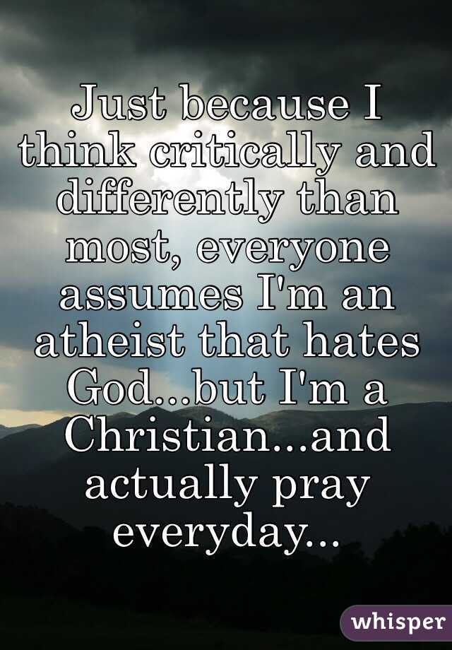 Just because I think critically and differently than most, everyone assumes I'm an atheist that hates God...but I'm a Christian...and actually pray everyday... 