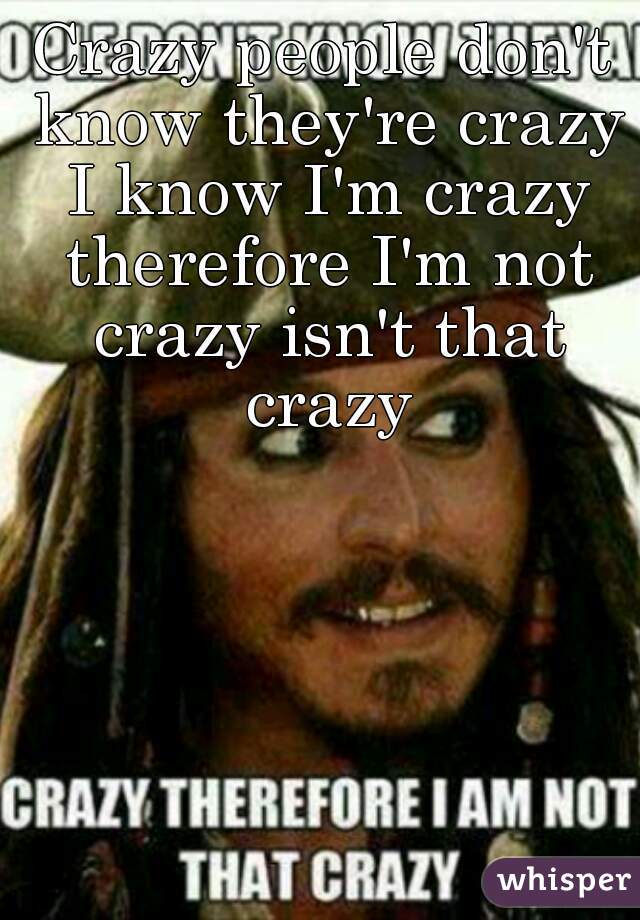Crazy people don't know they're crazy I know I'm crazy therefore I'm not crazy isn't that crazy