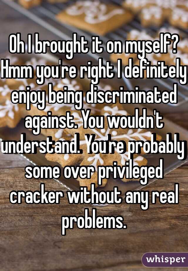 Oh I brought it on myself? Hmm you're right I definitely enjoy being discriminated against. You wouldn't understand. You're probably some over privileged cracker without any real problems. 