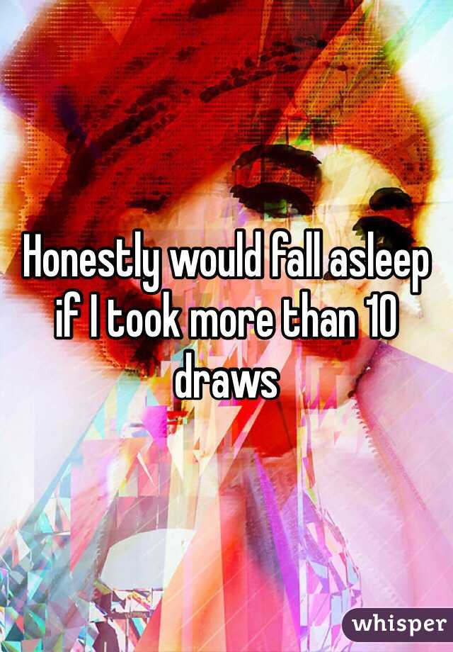 Honestly would fall asleep if I took more than 10 draws