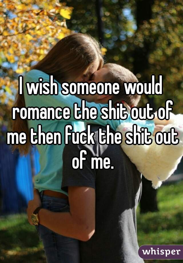 I wish someone would romance the shit out of me then fuck the shit out of me.