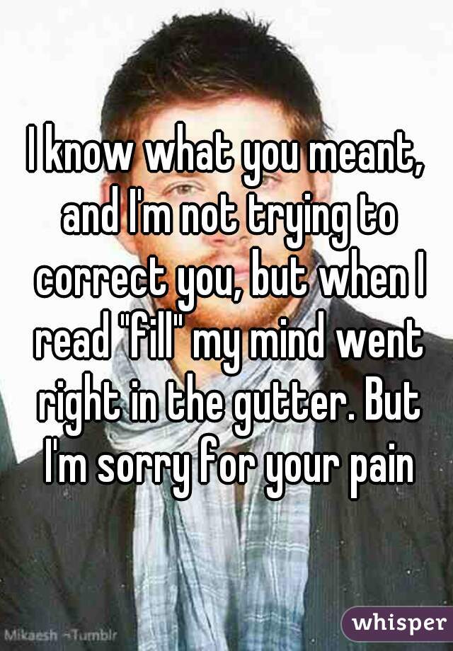 I know what you meant, and I'm not trying to correct you, but when I read "fill" my mind went right in the gutter. But I'm sorry for your pain