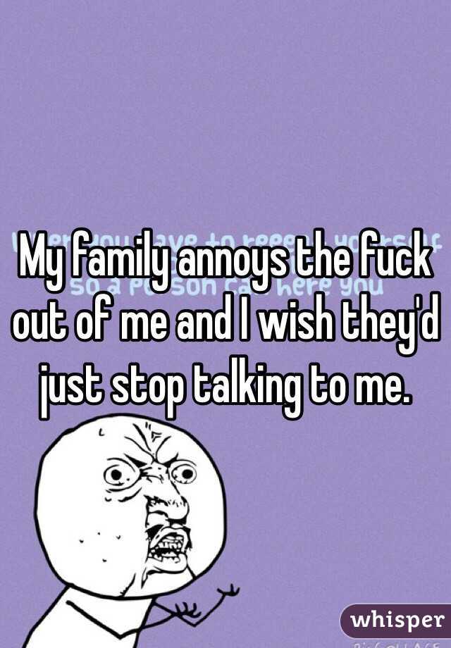 My family annoys the fuck out of me and I wish they'd just stop talking to me.