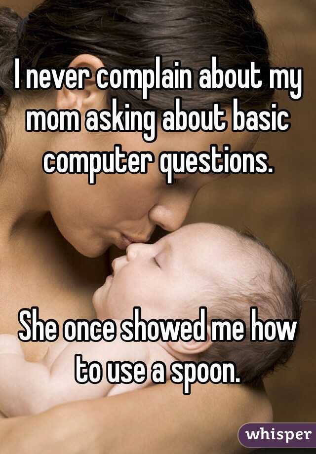I never complain about my mom asking about basic computer questions.



She once showed me how to use a spoon.