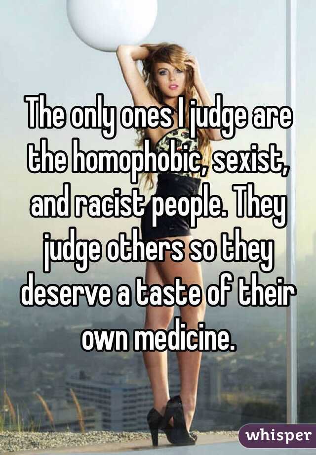 The only ones I judge are the homophobic, sexist, and racist people. They judge others so they deserve a taste of their own medicine. 