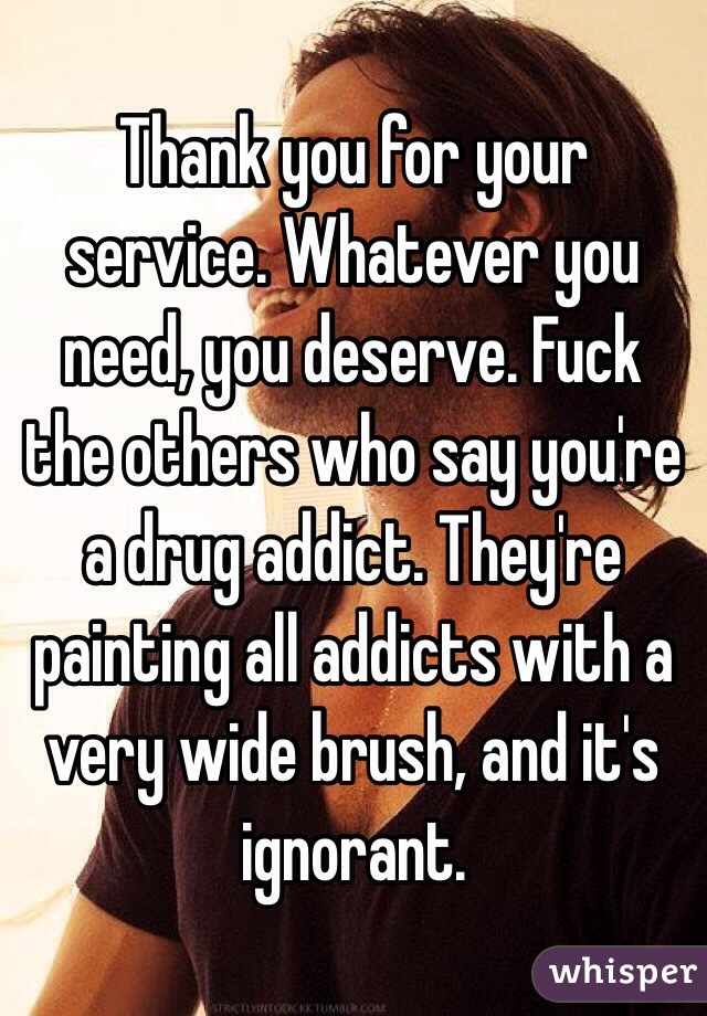 Thank you for your service. Whatever you need, you deserve. Fuck the others who say you're a drug addict. They're painting all addicts with a very wide brush, and it's ignorant. 
