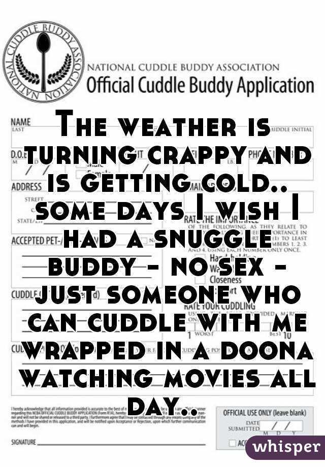 The weather is turning crappy and is getting cold.. some days I wish I had a snuggle buddy - no sex - just someone who can cuddle with me wrapped in a doona watching movies all day.. 