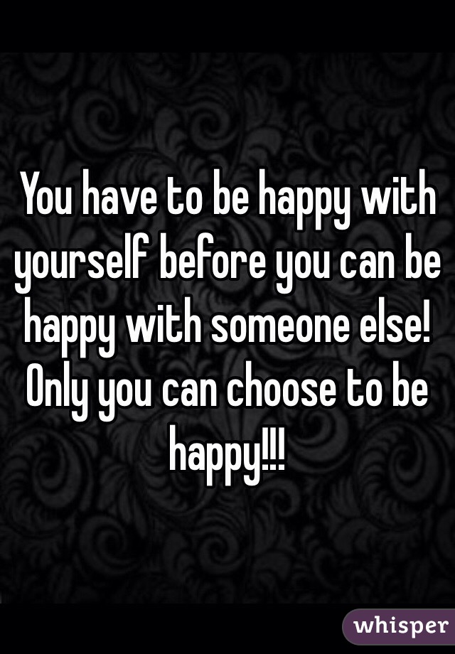 You have to be happy with yourself before you can be happy with someone else! Only you can choose to be happy!!!