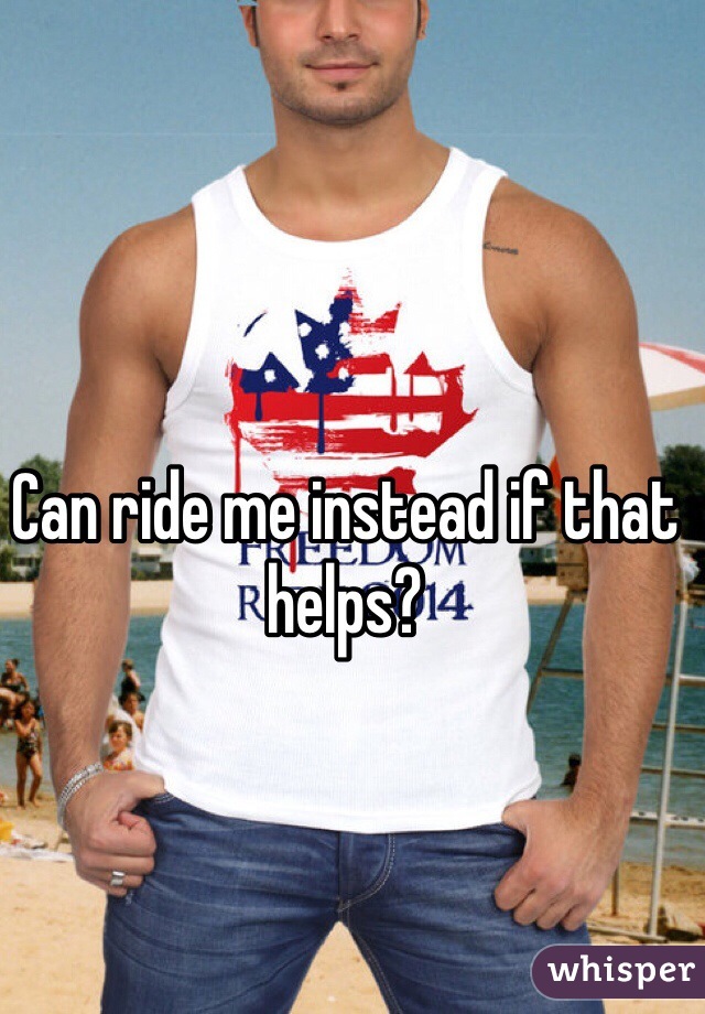 Can ride me instead if that helps?